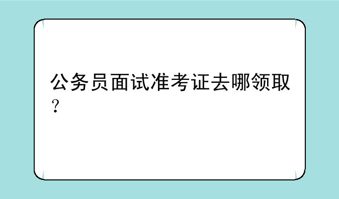 公务员面试准考证去哪领取？