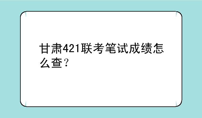 甘肃421联考笔试成绩怎么查？