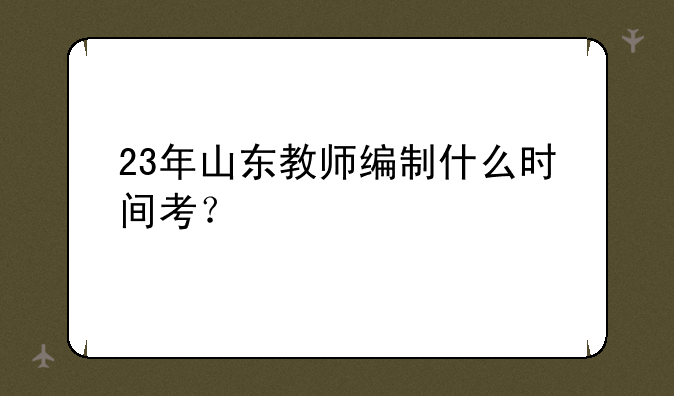 23年山东教师编制什么时间考？