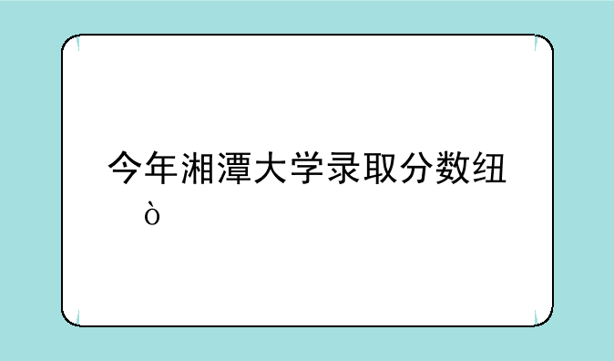 今年湘潭大学录取分数线？