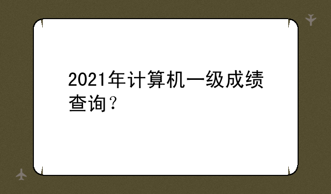 2021年计算机一级成绩查询?