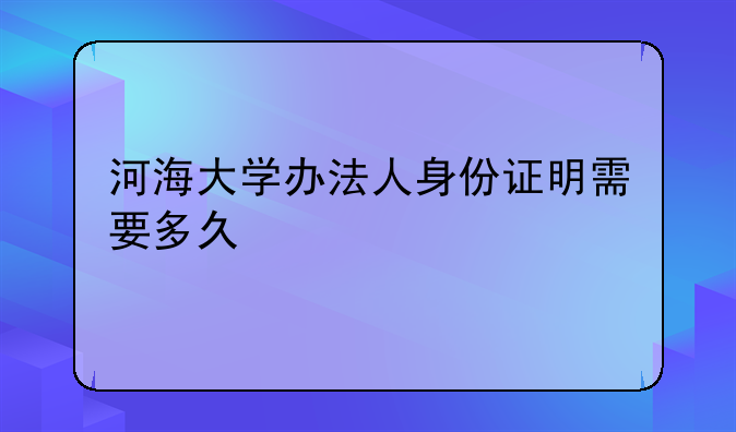 河海大学办法人身份证明需要多久
