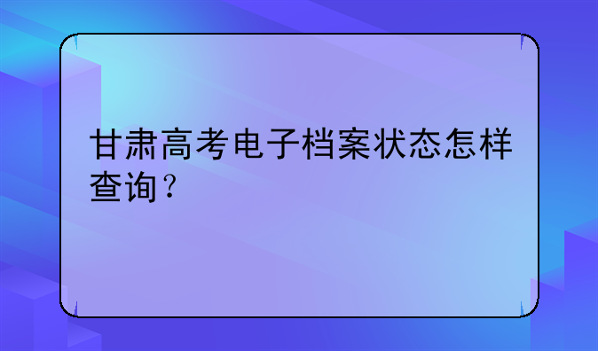 甘肃高考电子档案状态怎样查询？