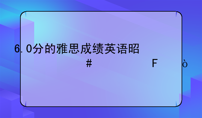 6.0分的雅思成绩英语是什么水平呢？