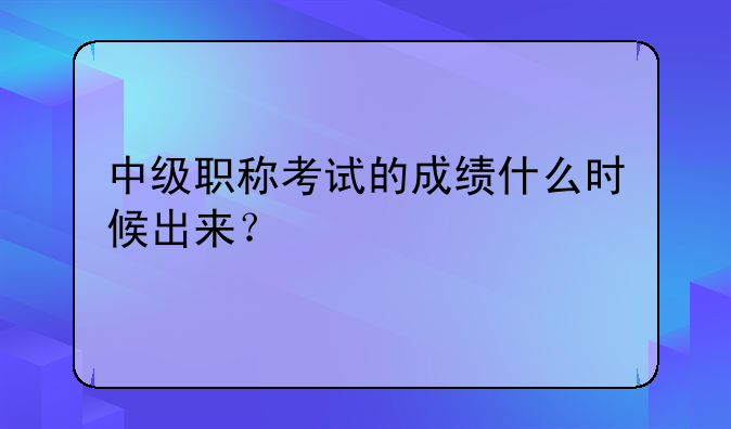 中级职称考试的成绩什么时候出来？