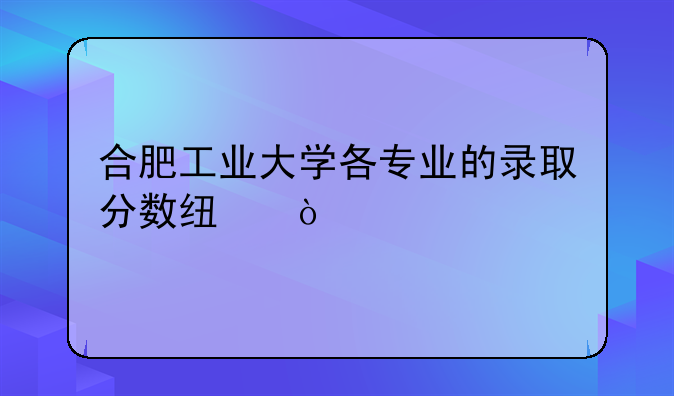 合肥工业大学各专业的录取分数线？