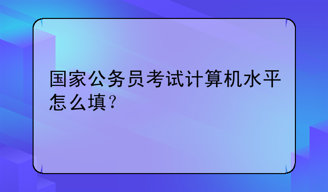 国家公务员考试计算机水平怎么填？