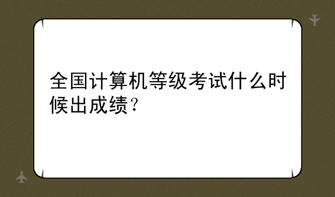 全国计算机等级考试什么时候出成绩？