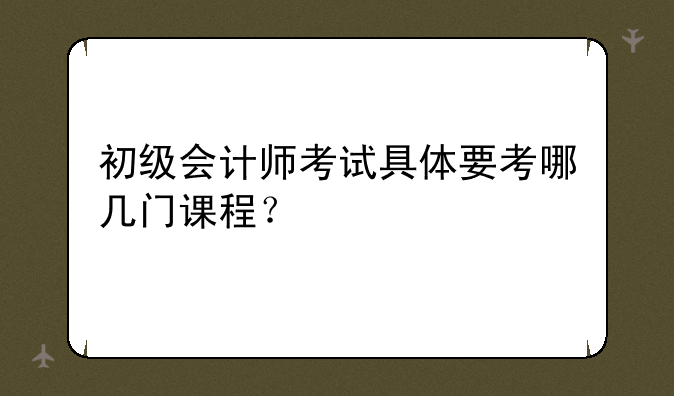 初级会计师考试具体要考哪几门课程？