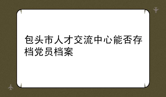 包头市人才交流中心能否存档党员档案