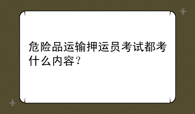 危险品运输押运员考试都考什么内容？