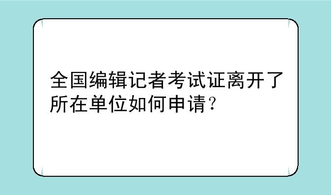 全国编辑记者考试证离开了所在单位如何申请？