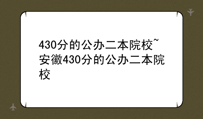 430分的公办二本院校~安徽430分的公办二本院校