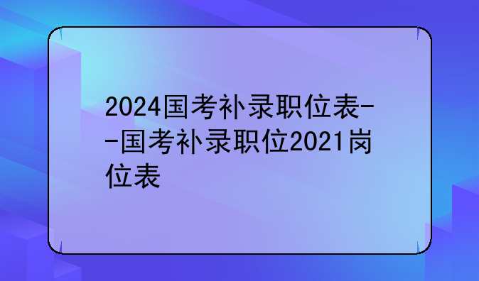2024国考补录职位表--国考补录职位2021岗位表