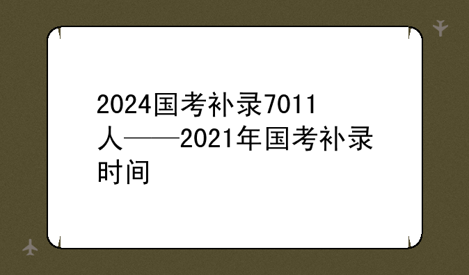 2024国考补录7011人——2021年国考补录时间