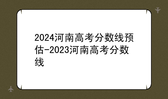 2024河南高考分数线预估-2023河南高考