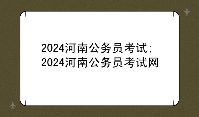 2024河南公务员考试;2024河南公务员考试网