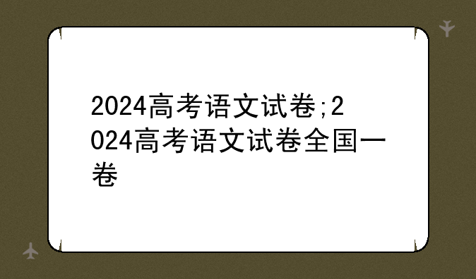 2024高考语文试卷;2024高考语文试卷全国一卷