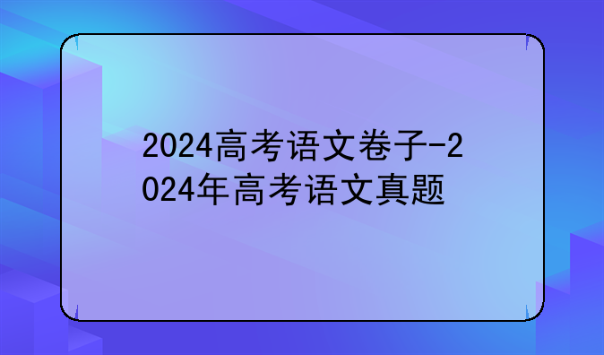 2024高考语文卷子-2024年高考语文真题