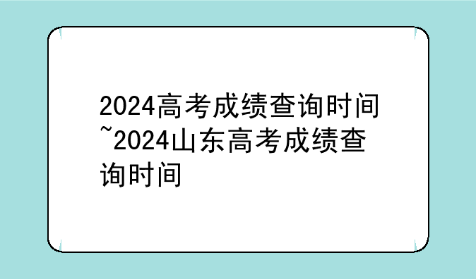 2024高考成绩查询时间~2024山东高考成绩查询时间