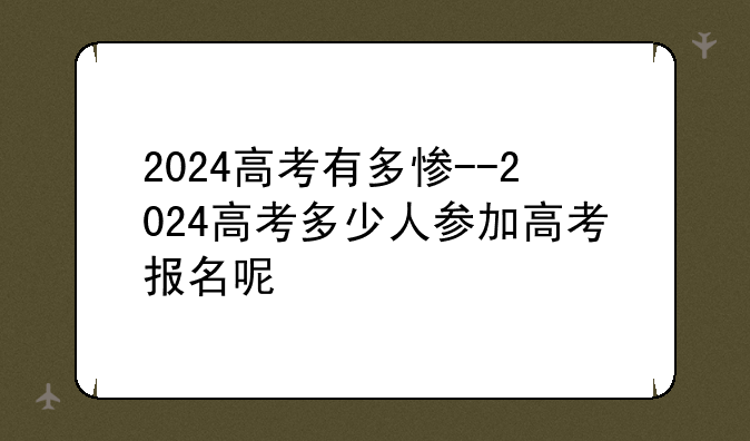 2024高考有多惨--2024高考多少人参加高考报名呢