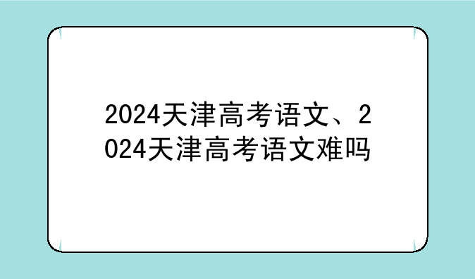 2024天津高考语文、2024天津高考语文难吗