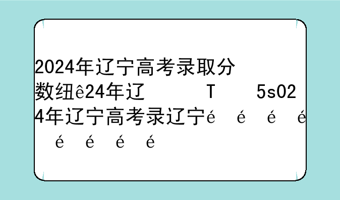 2024年辽宁高考录取分数线——去年高考录取分数线2024年