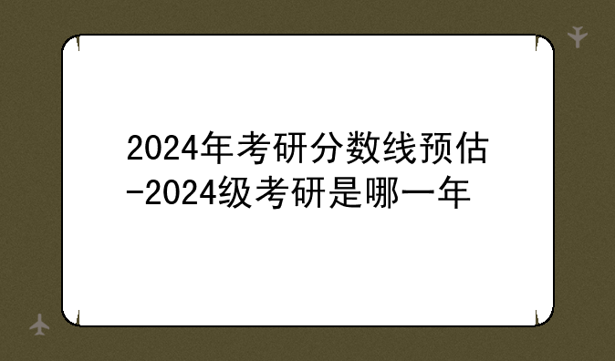2024年考研分数线预估-2024级考研是哪一年