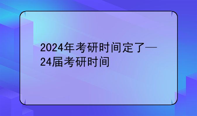 2024年考研时间定了—24届考研时间