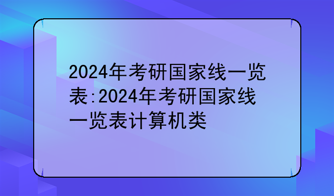 2024年考研国家线一览表:2024年考研国家线一览表计算机类