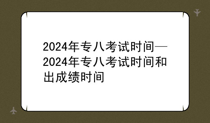2024年专八考试时间—2024年专八考试时间和出成绩时间
