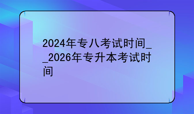 2024年专八考试时间__2026年专升本考试时间