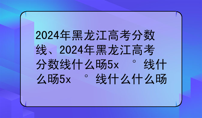 2024年黑龙江高考分数线、2024年黑龙江高考分数线什么时候公布