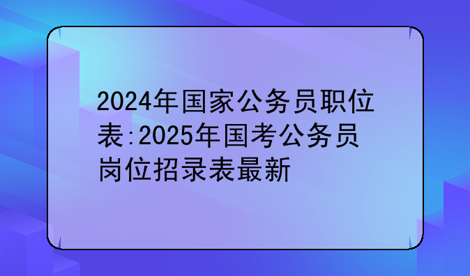2024年国家公务员职位表:2025年国考公务员岗位招录表最新