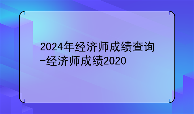 2024年经济师成绩查询-经济师成绩2020