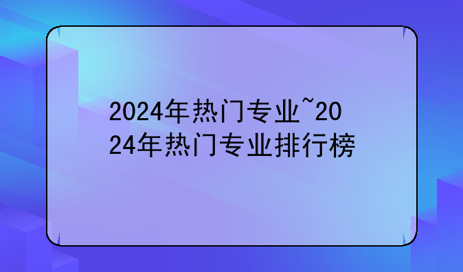 2024年热门专业~2024年热门专业排行榜