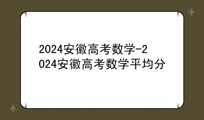 2024安徽高考数学-2024安徽高考数学平均分