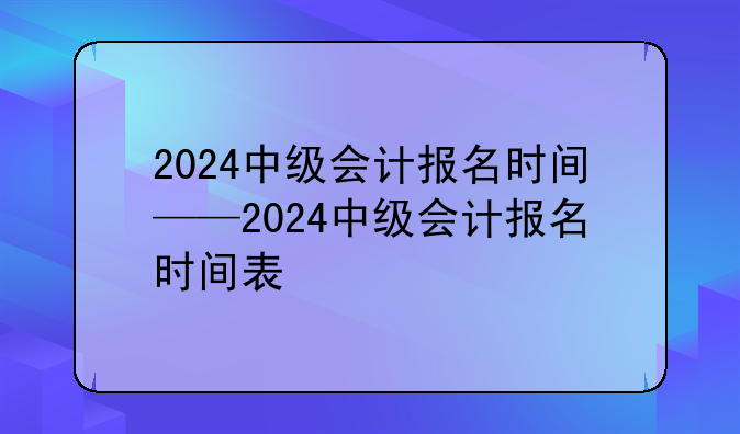 2024中级会计报名时间——2024中级会计报名时间表