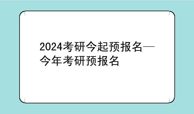 2024考研今起预报名—今年考研预报名