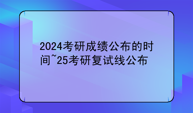 2024考研成绩公布的时间~25考研复试线公布