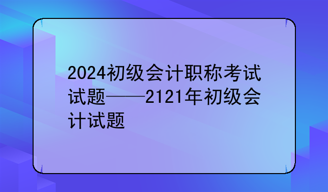 2024初级会计职称考试试题——2121年初级会计试题