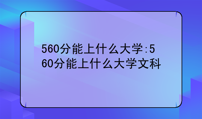 560分能上什么大学:560分能上什么大学文科