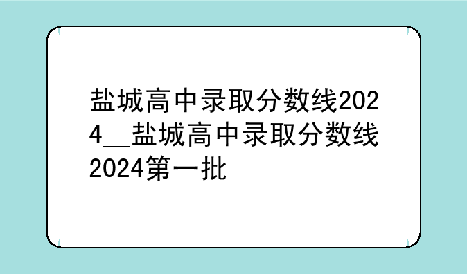 盐城高中录取分数线2024__盐城高中录取分数线2024第一批