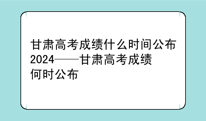 甘肃高考成绩什么时间公布2024——甘肃高考成绩何时公布