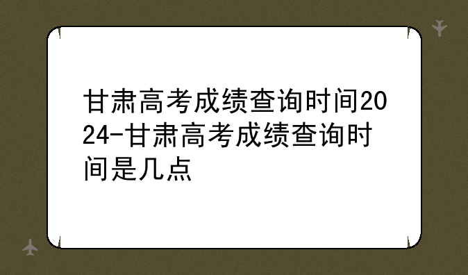 甘肃高考成绩查询时间2024-甘肃高考成绩查询时间是几点