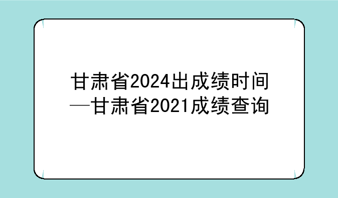 甘肃省2024出成绩时间—甘肃省2021成绩