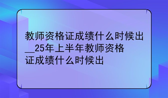 教师资格证成绩什么时候出__25年上半年教师资格证成绩什么时候出