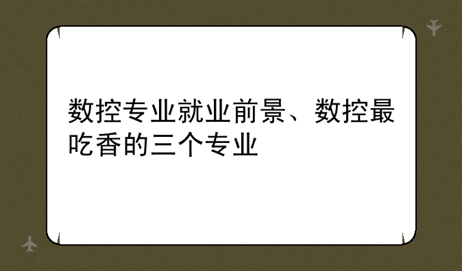 数控专业就业前景、数控最吃香的三个专业