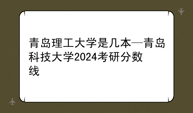 青岛理工大学是几本—青岛科技大学2024考研分数线