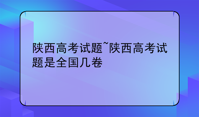 陕西高考试题~陕西高考试题是全国几